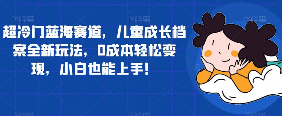 超冷门蓝海赛道,儿童成长档案全新玩法,0成本轻松变现,小白也能上手【揭秘】