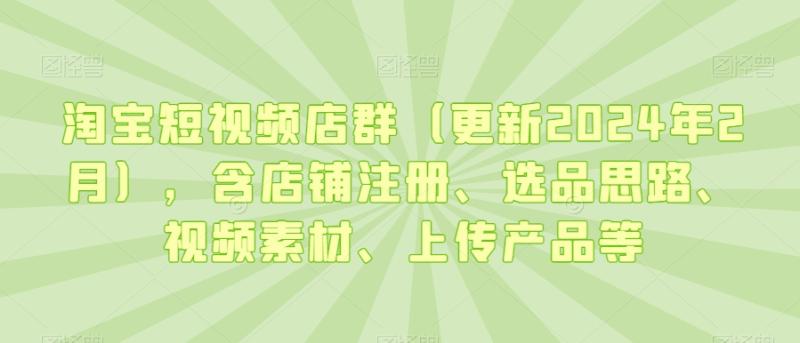 淘宝短视频店群(更新2024年2月),含店铺注册、选品思路、视频素材、上传产品等
