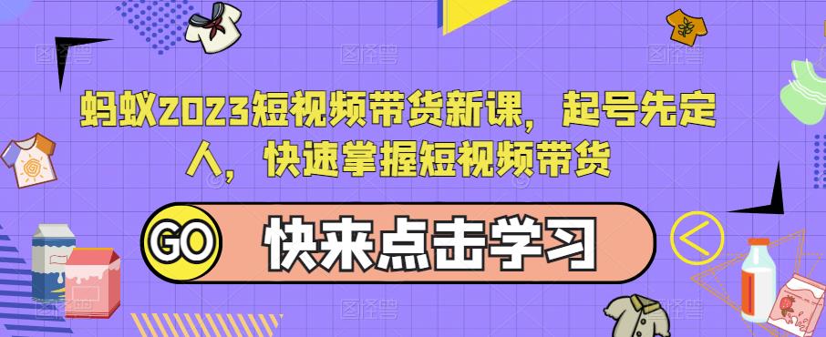 蚂蚁2023短视频带货新课,起号先定人,快速掌握短视频带货