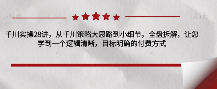 千川实操28讲,从千川策略大思路到小细节,全盘拆解,让您学到一个逻辑清晰,目标明确的付费方式