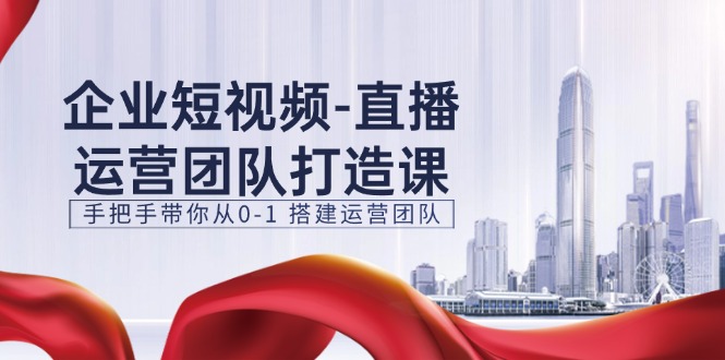企业短视频直播运营团队打造课,手把手带你从0-1搭建运营团队(15节)