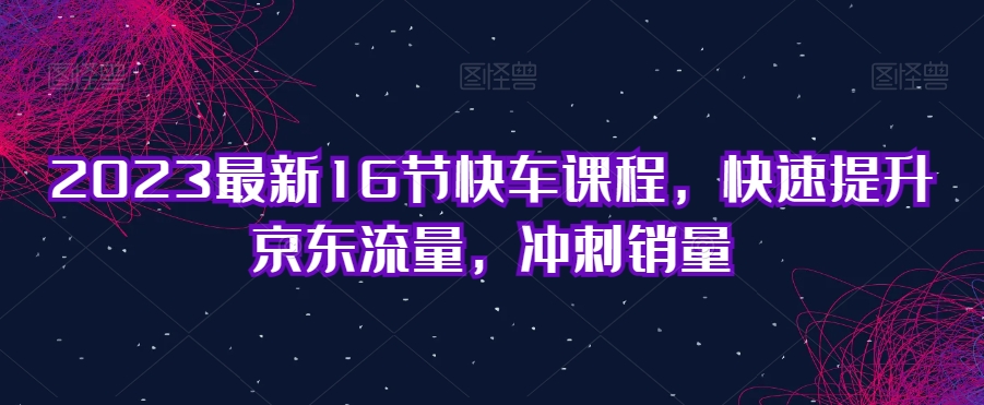 2023最新16节快车课程,快速提升京东流量,冲刺销量