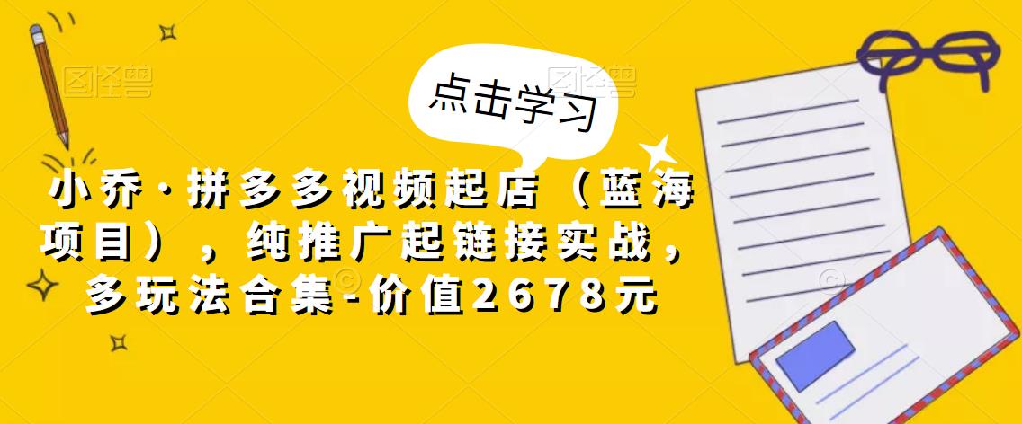 小乔·拼多多视频起店(蓝海项目),纯推广起链接实战,多玩法合集-价值2678元