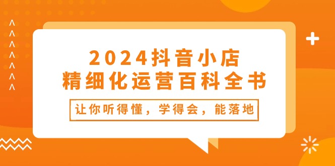 (10850期)2024抖音小店-精细化运营百科全书:让你听得懂,学得会,能落地(34节课)