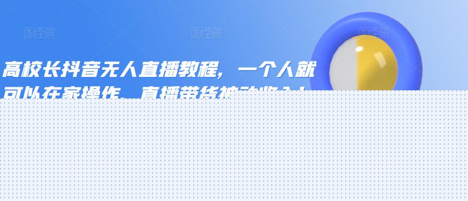 高校长抖音无人直播教程,一个人就可以在家操作,直播带货被动收入!