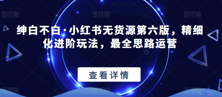 【推荐】绅白不白·小红书无货源第六版,精细化进阶玩法,最全思路运营