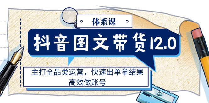 (11276期)抖音图文带货12.0体系课,主打全品类运营,快速出单拿结果,高效做账号