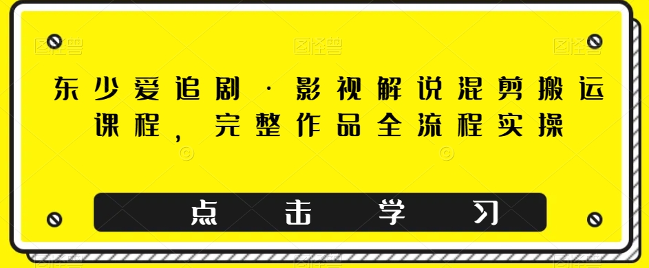 东少爱追剧·影视解说混剪搬运课程,完整作品全流程实操
