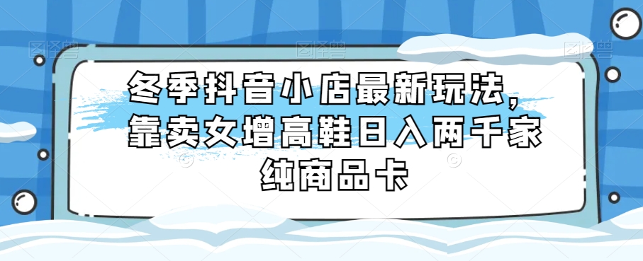 冬季抖音小店最新玩法,靠卖女增高鞋日入两千家纯商品卡【揭秘】