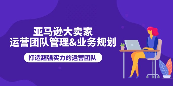 (11112期)亚马逊大卖家-运营团队管理&业务规划,打造超强实力的运营团队