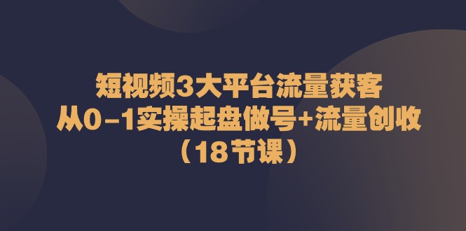 短视频3大平台流量获客:从0-1实操起盘做号+流量创收(18节课)
