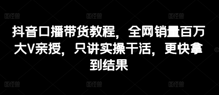 抖音口播带货教程,全网销量百万大V亲授,只讲实操干活,更快拿到结果