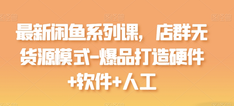 最新闲鱼系列课,店群无货源模式-爆品打造硬件+软件+人工