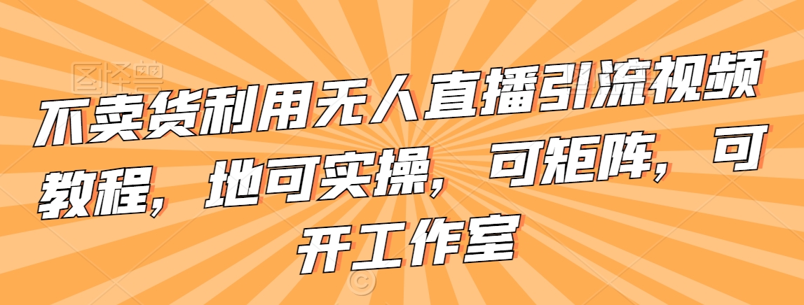 不卖货利用无人直播引流视频教程,地可实操,可矩阵,可开工作室【揭秘】