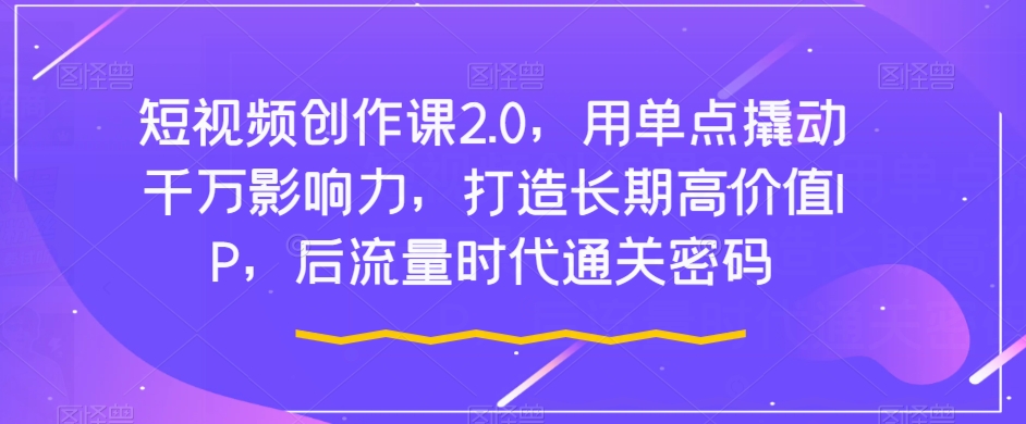 短视频创作课2.0,用单点撬动千万影响力,打造长期高价值IP,后流量时代通关密码