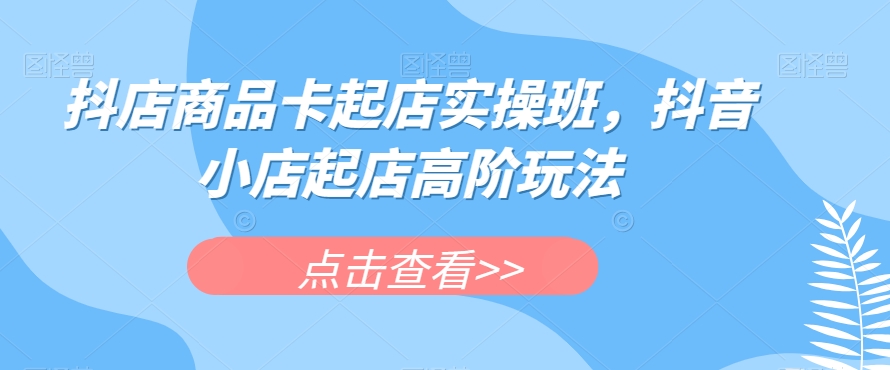 抖店商品卡起店实操班,抖音小店起店高阶玩法