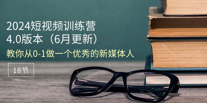 (11006期)2024短视频训练营-6月4.0版本:教你从0-1做一个优秀的新媒体人(18节)