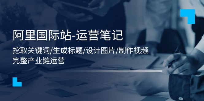 (11508期)阿里国际站-运营笔记:挖取关键词/生成标题/设计图片/制作视频/56节课
