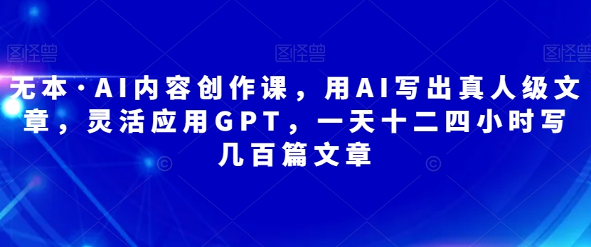 无本·AI内容创作课,用AI写出真人级文章,灵活应用GPT,一天十二四小时写几百篇文章